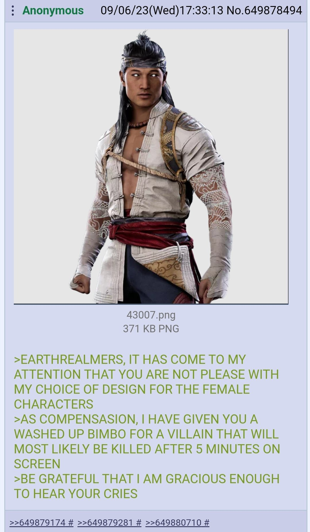 Anonymous 09/06/23(Wed)17:33:13 No.649878494 43007.png 371 KB PNG >EARTHREALMERS, IT HAS COME TO MY ATTENTION THAT YOU ARE NOT PLEASE WITH MY CHOICE OF DESIGN FOR THE FEMALE CHARACTERS >AS COMPENSASION, I HAVE GIVEN YOU A WASHED UP BIMBO FOR A VILLAIN THAT WILL MOST LIKELY BE KILLED AFTER 5 MINUTES ON SCREEN >BE GRATEFUL THAT I AM GRACIOUS ENOUGH TO HEAR YOUR CRIES >>649879174 # >>649879281 # >>649880710 #