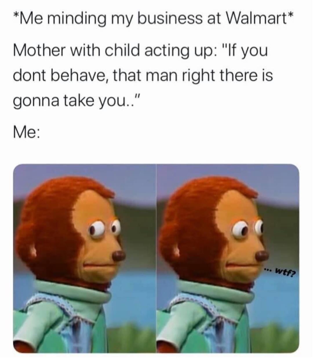 *Me minding my business at Walmart* Mother with child acting up: "If you dont behave, that man right there is gonna take you.." Me: