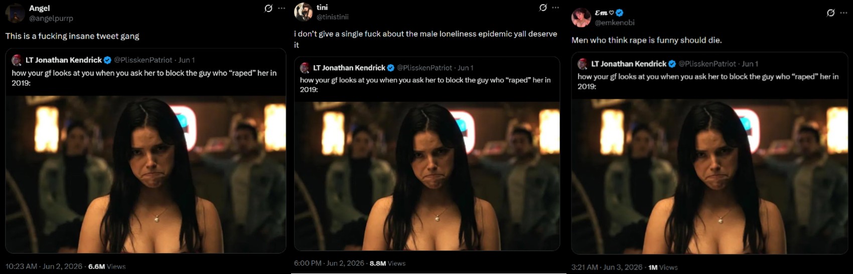 Angel @angelpurp This is a f------ insane tweet gang LT Jonathan Kendrick @Plissken Patriot - Jun 1 how your gf looks at you when you ask her to block the guy who "r----" her in 2019: tini @tinistinii 10 ... Em♡ @emkenobi i don't give a single f--- about the male loneliness epidemic yall deserve Men who think r--- is funny should die. 0 it LT Jonathan Kendrick @PlisskenPatriot - Jun 1 how your gf looks at you when you ask her to block the guy who "r----" her in 2019: LT Jonathan Kendrick @Plissken Patriot - Jun 1 how your gf looks at you when you ask her to block the guy who “r----” her in 2019: 6:00 PM - Jun 2, 2026 8.8M Views 10:23 AM Jun 2, 2026 6.6M Views 3:21 AM - Jun 3, 2026 1M Views