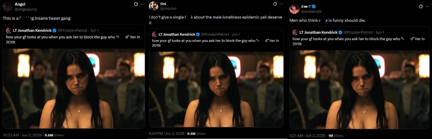 Angel @angelpurp This is a f ng insane tweet gang LT Jonathan Kendrick @Plissken Patriot - Jun 1 how your gf looks at you when you ask her to block the guy who “r_d” her in 2019: tini @tinistinii 10 ... Em♡ @emkenobi i don't give a single f k about the male loneliness epidemic yall deserve Men who think re is funny should die. 0 it LT Jonathan Kendrick @PlisskenPatriot - Jun 1 how your gf looks at you when you ask her to block the guy who " d" her in 2019: LT Jonathan Kendrick @PlisskenPatriot - Jun 1 how your gf looks at you when you ask her to block the guy who “d” her in 2019: 6:00 PM - Jun 2, 2026 8.8M Views 10:23 AM Jun 2, 2026 6.6M Views 3:21 AM Jun 3, 2026 1M Views