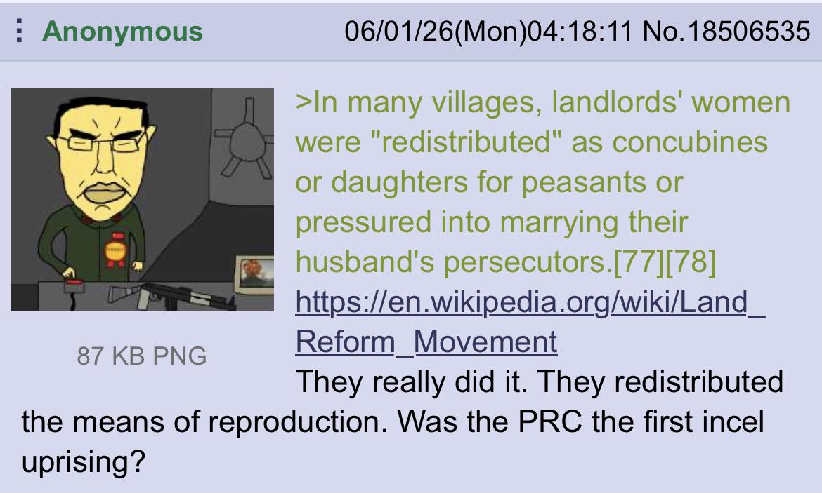 Anonymous 87 KB PNG 06/01/26(Mon)04:18:11 No. 18506535 >In many villages, landlords' women were "redistributed" as concubines or daughters for peasants or pressured into marrying their husband's persecutors.[77] [78] https://en.wikipedia.org/wiki/Land_ Reform Movement They really did it. They redistributed the means of reproduction. Was the PRC the first incel uprising?