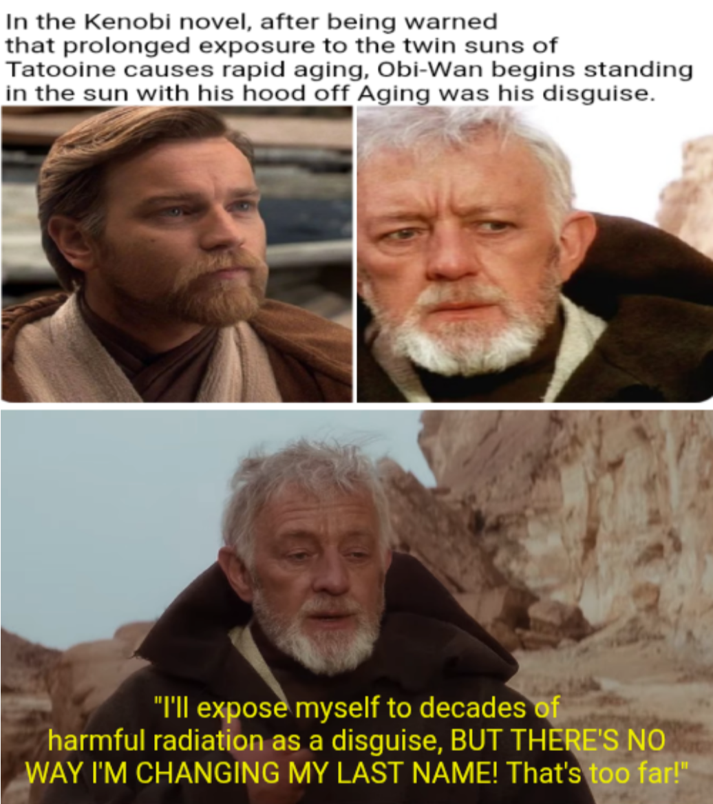 In the Kenobi novel, after being warned that prolonged exposure to the twin suns of Tatooine causes rapid aging, Obi-Wan begins standing in the sun with his hood off Aging was his disguise. "I'll expose myself to decades of harmful radiation as a disguise, BUT THERE'S NO WAY I'M CHANGING MY LAST NAME! That's too far!"
