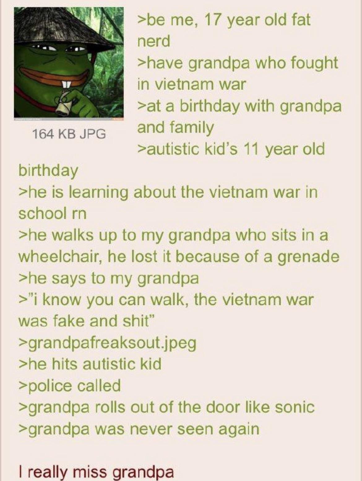 164 KB JPG birthday >be me, 17 year old fat nerd >have grandpa who fought in vietnam war >at a birthday with grandpa and family >autistic kid's 11 year old >he is learning about the vietnam war in school rn >he walks up to my grandpa who sits in a wheelchair, he lost it because of a grenade >he says to my grandpa >"i know you can walk, the vietnam war was fake and s---" >grandpafreaksout.jpeg >he hits autistic kid >police called >grandpa rolls out of the door like sonic >grandpa was never seen again I really miss grandpa
