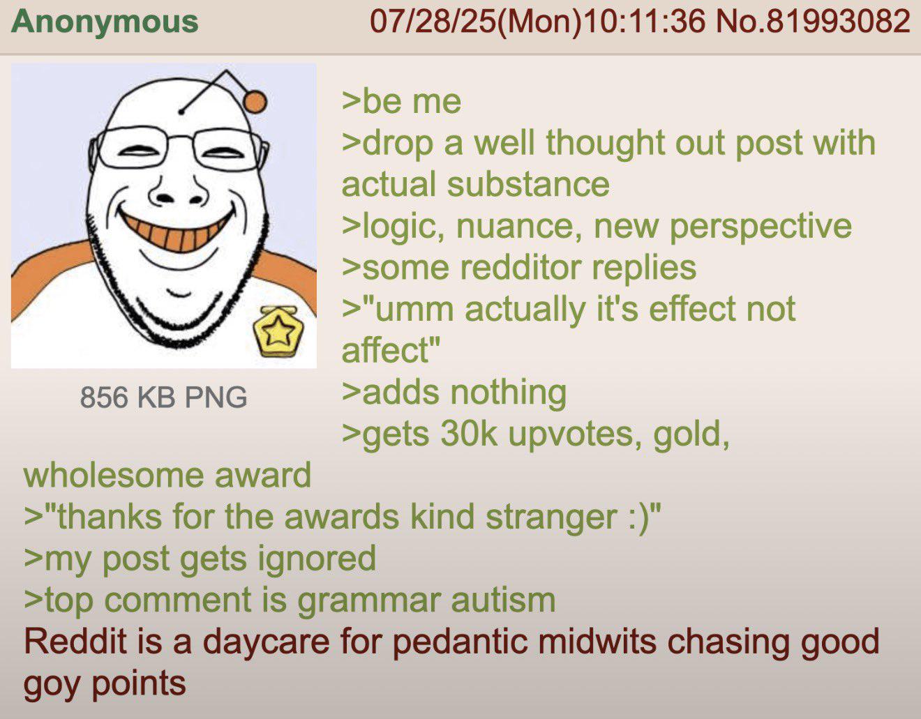 Anonymous 856 KB PNG 07/28/25(Mon) 10:11:36 No.81993082 >be me >drop a well thought out post with actual substance >logic, nuance, new perspective >some redditor replies >"umm actually it's effect not affect" >adds nothing >gets 30k upvotes, gold, wholesome award >"thanks for the awards kind stranger :)" >my post gets ignored >top comment is grammar autism Reddit is a daycare for pedantic midwits chasing good goy points