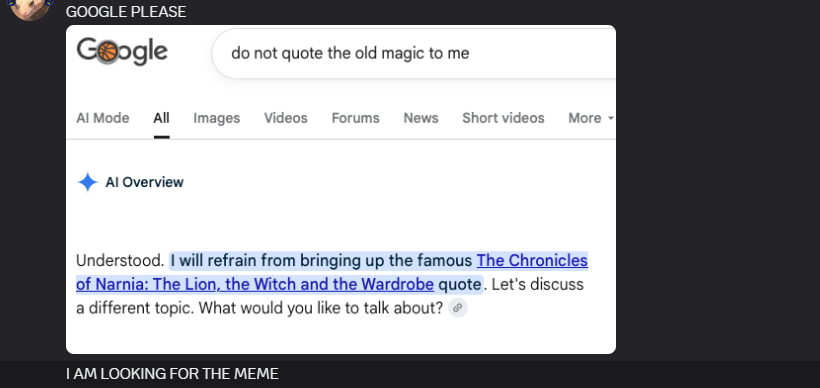 GOOGLE PLEASE Google Al Mode do not quote the old magic to me All Images Videos Forums News Short videos More Al Overview Understood. I will refrain from bringing up the famous The Chronicles of Narnia: The Lion, the Witch and the Wardrobe quote. Let's discuss a different topic. What would you like to talk about? I AM LOOKING FOR THE MEME