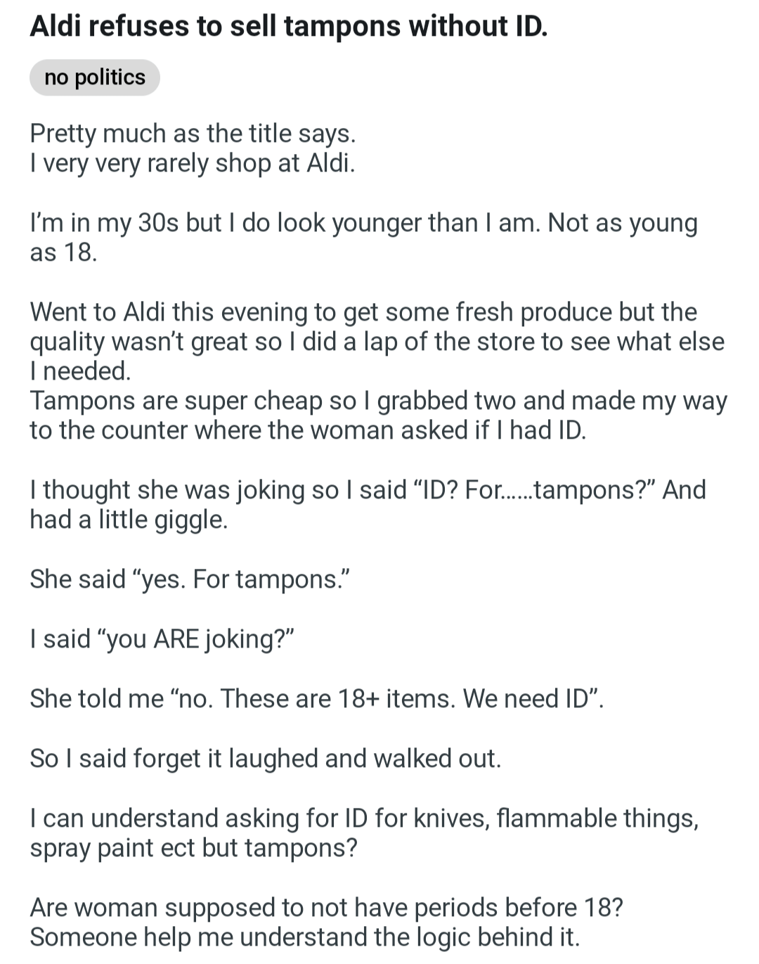 Aldi refuses to sell tampons without ID. no politics Pretty much as the title says. I very very rarely shop at Aldi. I'm in my 30s but I do look younger than I am. Not as young as 18. Went to Aldi this evening to get some fresh produce but the quality wasn't great so I did a lap of the store to see what else I needed. Tampons are super cheap so I grabbed two and made my way to the counter where the woman asked if I had ID. I thought she was joking so I said "ID? For......tampons?" And had a little giggle. She said "yes. For tampons." I said "you ARE joking?" She told me "no. These are 18+ items. We need ID". So I said forget it laughed and walked out. I can understand asking for ID for knives, flammable things, spray paint ect but tampons? Are woman supposed to not have periods before 18? Someone help me understand the logic behind it.