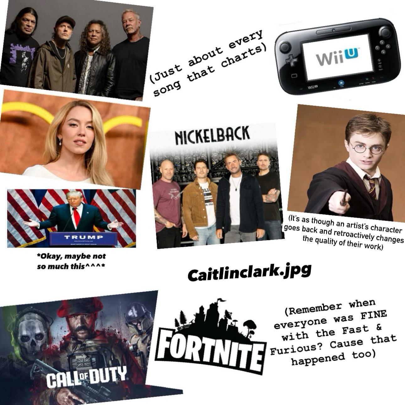 Black &C (Just about every song that charts) NICKELBACK OLI Wil Wiju 6101 TRUMP *Okay, maybe not so much this^^^* CALL OF DUTY 15. FRA (It's as though an artist's character goes back and retroactively changes the quality of their work) Caitlinclark.jpg FORTNITE (Remember when everyone was FINE with the Fast & Furious? Cause that happened too)