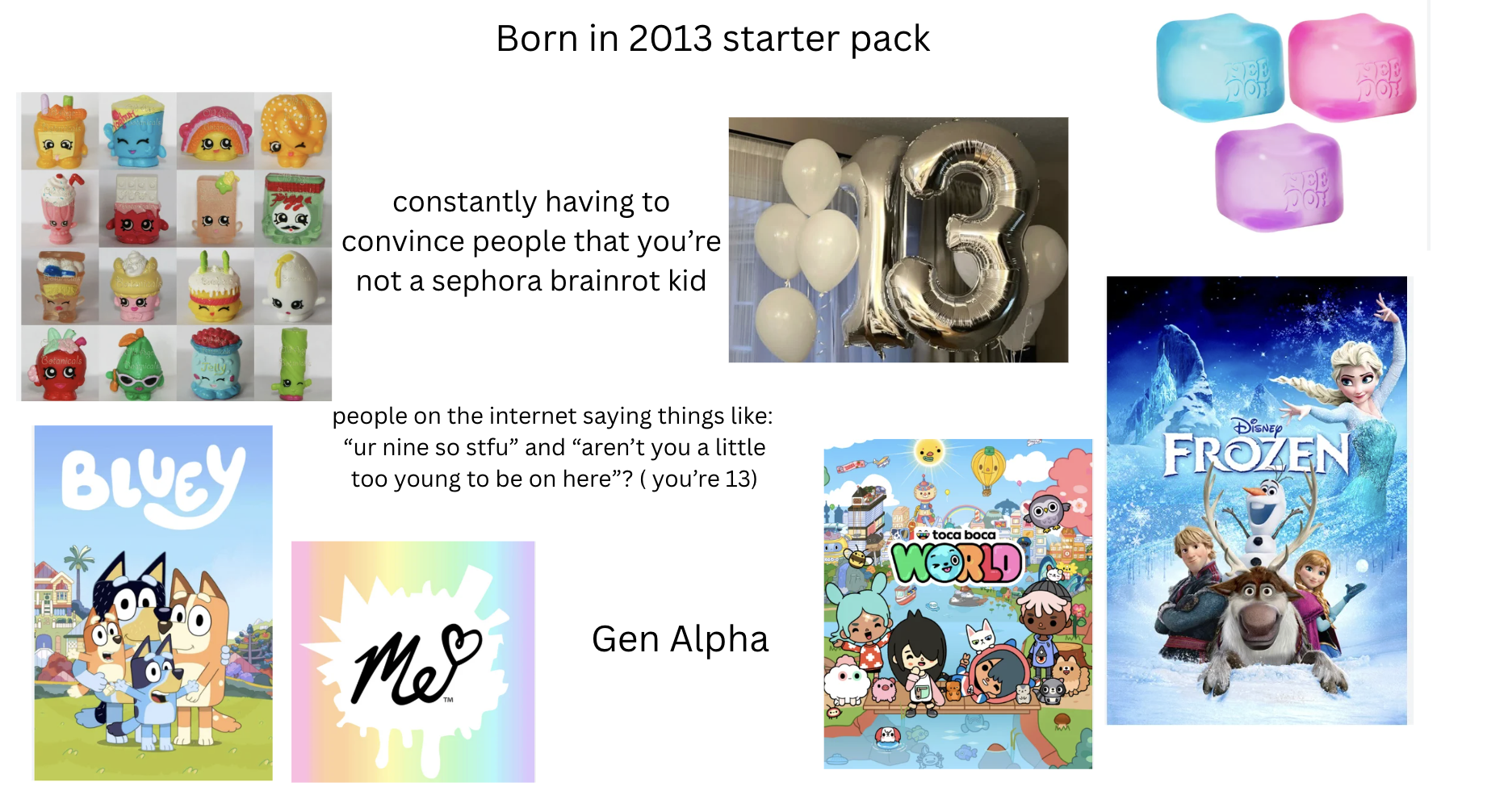 ca 60 90 199 Born in 2013 starter pack NEE 100 constantly having to convince people that you're not a sephora brainrot kid Jelly BLUEY people on the internet saying things like: "ur nine so stfu" and "aren't you a little too young to be on here"? (you're 13) Me Gen Alpha toca boca WORLD DISNEY FROZEN