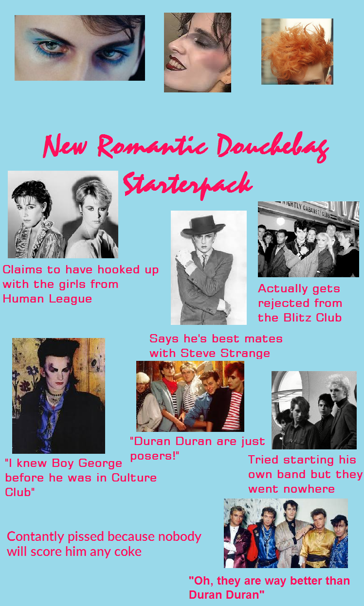 New Romantic Douchebag Starterpack Claims to have hooked up with the girls from Human League NIGHTLY CABARET/CUSTA Actually gets rejected from the Blitz Club Says he's best mates with Steve Strange "Duran Duran are just "I knew Boy George posers!" Tried starting his before he was in Culture Club" own band but they went nowhere Contantly p----- because nobody will score him any coke "Oh, they are way better than Duran Duran"