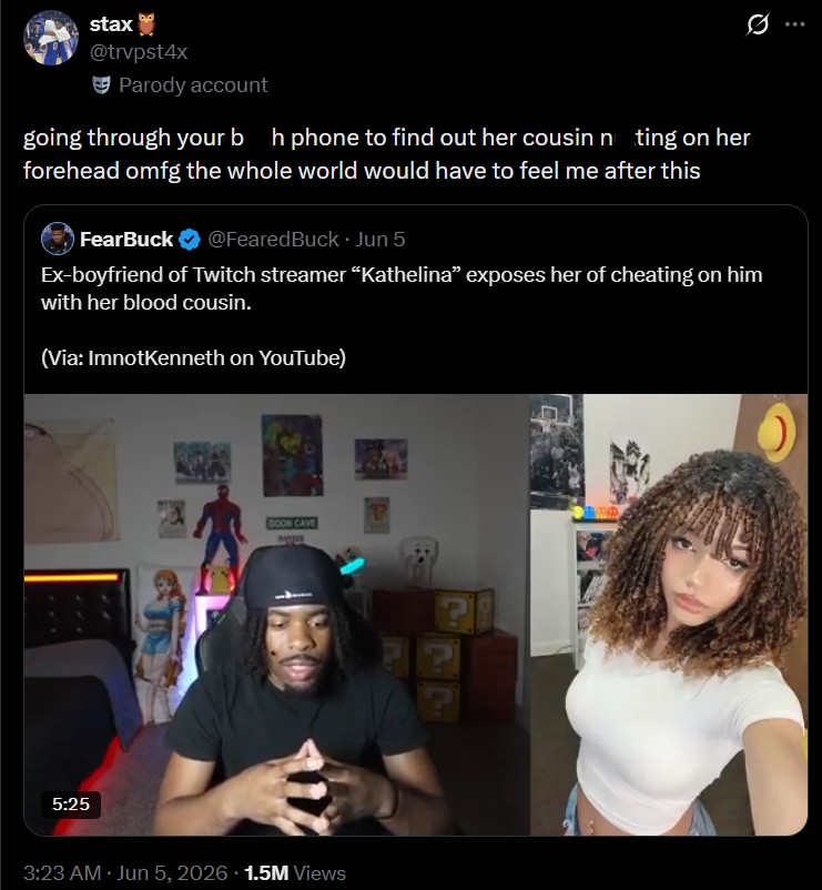 stax @trvpst4x Parody account going through your bh phone to find out her cousin nting on her forehead omfg the whole world would have to feel me after this FearBuck @FearedBuck. Jun 5 Ex-boyfriend of Twitch streamer "Kathelina" exposes her of cheating on him with her blood cousin. (Via: ImnotKenneth on YouTube) 5:25 GOON CAVE 3:23 AM Jun 5, 2026 1.5M Views