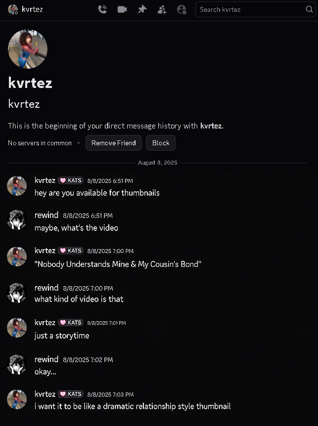 kvrtez ༩ Search kvrtez kvrtez kvrtez This is the beginning of your direct message history with kvrtez. No servers in common Remove Friend Block August 8, 2025 kvrtez KATS 8/8/2025 6:51 PM hey are you available for thumbnails rewind 8/8/2025 6:51 PM maybe, what's the video kvrtez KATS 8/8/2025 7:00 PM "Nobody Understands Mine & My Cousin's Bond" rewind 8/8/2025 7:00 PM what kind of video is that kvrtez KATS 8/8/2025 7:01 PM just a storytime rewind 8/8/2025 7:02 PM okay... kvrtez KATS 8/8/2025 7:03 PM i want it to be like a dramatic relationship style thumbnail Q