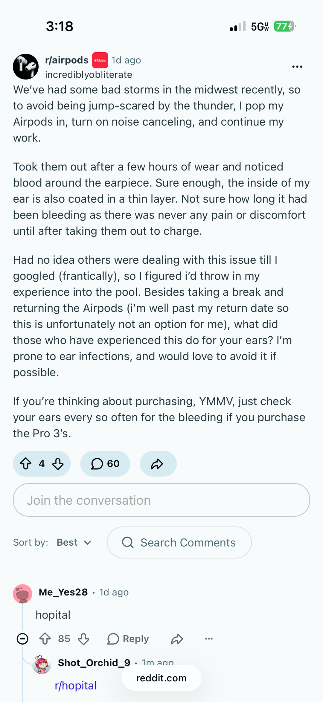 3:18 r/airpods *Music 1d ago il 5G 774 ... incrediblyobliterate We've had some bad storms in the midwest recently, so to avoid being jump-scared by the thunder, I pop my Airpods in, turn on noise canceling, and continue my work. Took them out after a few hours of wear and noticed blood around the earpiece. Sure enough, the inside of my ear is also coated in a thin layer. Not sure how long it had been bleeding as there was never any pain or discomfort until after taking them out to charge. Had no idea others were dealing with this issue till I googled (frantically), so I figured i'd throw in my experience into the pool. Besides taking a break and returning the Airpods (i'm well past my return date so this is unfortunately not an option for me), what did those who have experienced this do for your ears? I'm prone to ear infections, and would love to avoid it if possible. If you're thinking about purchasing, YMMV, just check your ears every so often for the bleeding if you purchase the Pro 3's. ↑ 4 3 ☐ 60 D Join the conversation Sort by: Best ✓ Q Search Comments Θ Me_Yes28 1d ago hopital ○ ↑ 85 ↓ > Reply Shot_Orchid_9 · 1m ado r/hopital reddit.com