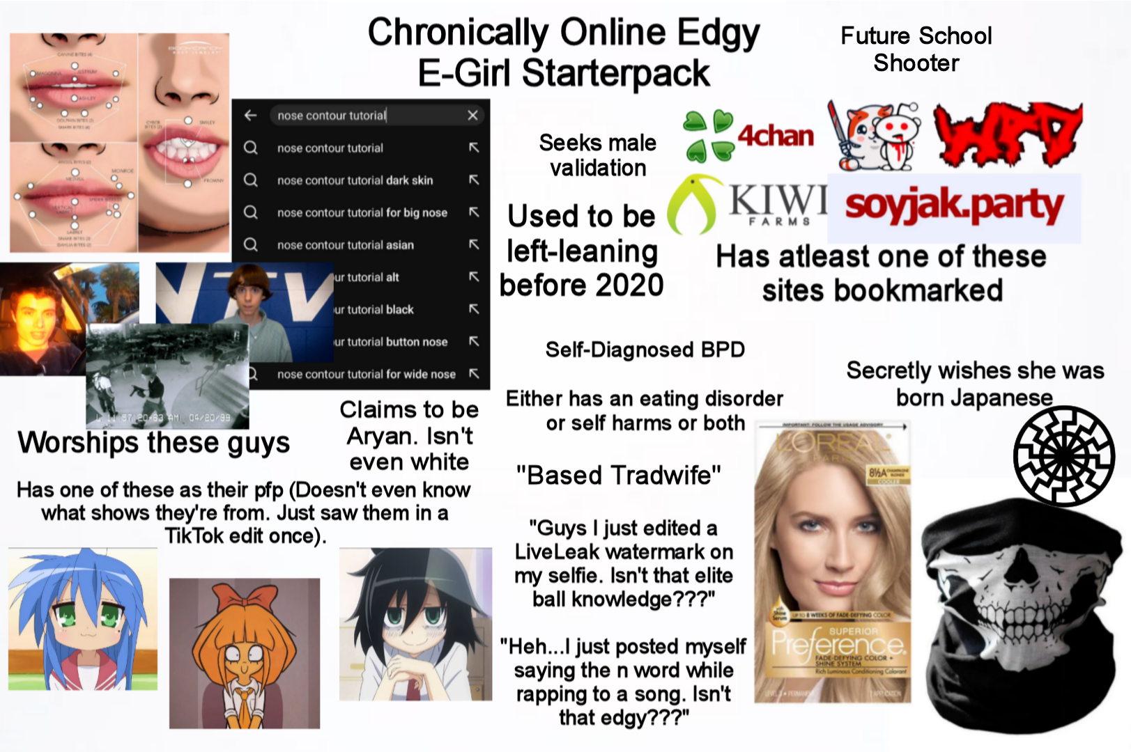 STRUM FROWNY Chronically Online Edgy E-Girl Starterpack nose contour tutorial nose contour tutorial nose contour tutorial dark skin nose contour tutorial for big nose nose contour tutorial asian NV 57/20-83 AM 04/20/99 ur tutorial alt ur tutorial black Our tutorial button nose لا لا لا لا R nose contour tutorial for wide nose K Worships these guys Claims to be A----. Isn't even white Has one of these as their pfp (Doesn't even know what shows they're from. Just saw them in a Tik Tok edit once). Seeks male validation Used to be left-leaning before 2020 Achan Future School Shooter KIWI soyjak.party FARMS Has atleast one of these sites bookmarked Self-Diagnosed BPD Either has an eating disorder or self harms or both "Based Tradwife" "Guys I just edited a LiveLeak watermark on my selfie. Isn't that elite ball knowledge???" Secretly wishes she was born Japanese 8%A UP TO WEEKS OF FADE DEFYING COLOR SUPERIOR "Heh...I just posted myself Preference. saying the n word while rapping to a song. Isn't that edgy???" FADE-DEFYING COLOR SHINE SYSTEM Rich Luminous Conditioning Colorant