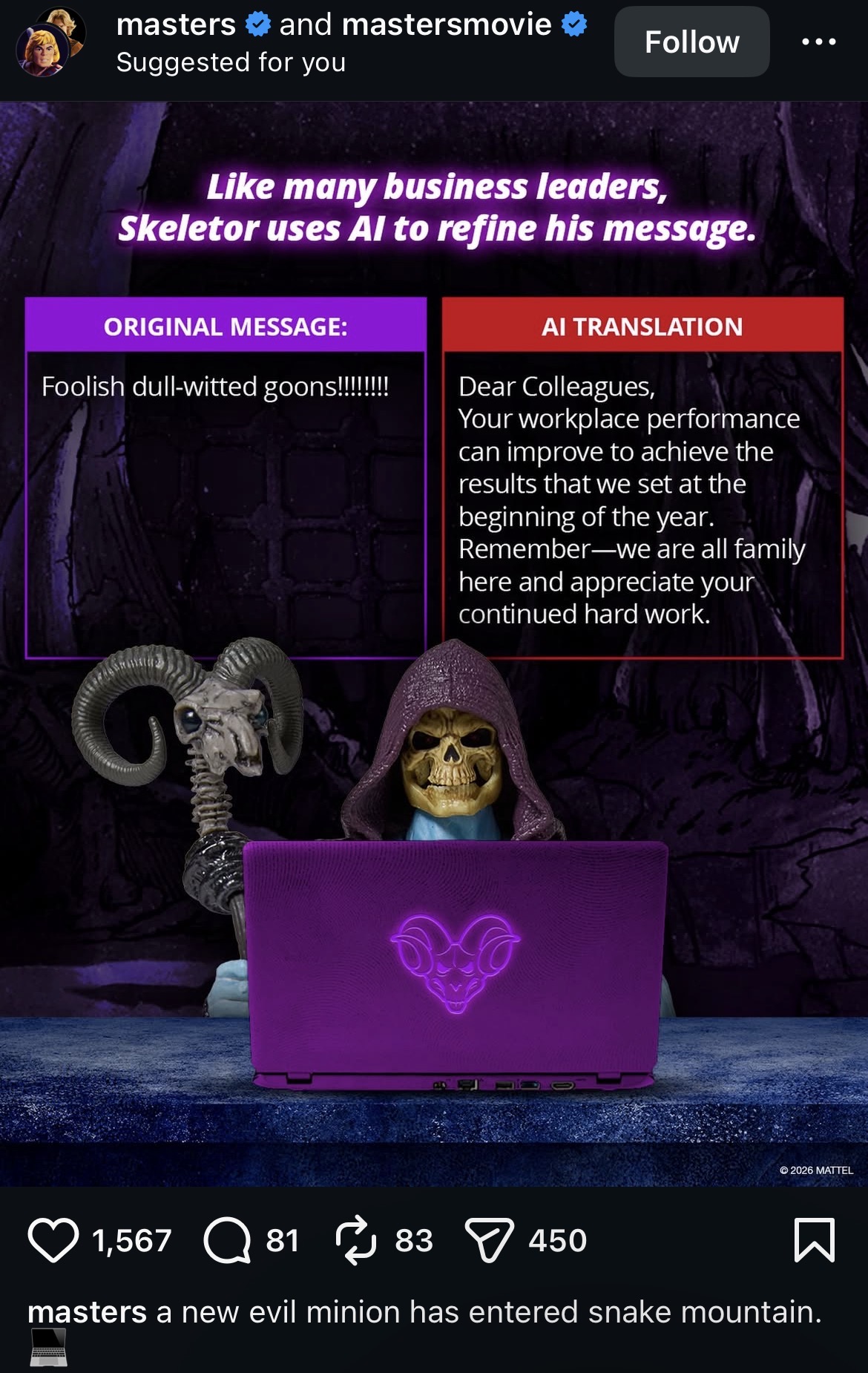 masters and mastersmovie Suggested for you Follow Like many business leaders, Skeletor uses Al to refine his message. ORIGINAL MESSAGE: Foolish dull-witted goons!!!!!!!! AI TRANSLATION Dear Colleagues, Your workplace performance can improve to achieve the results that we set at the beginning of the year. Remember-we are all family here and appreciate your continued hard work. G 2026 MATTEL 1,567 81 83 450 masters a new evil minion has entered snake mountain.