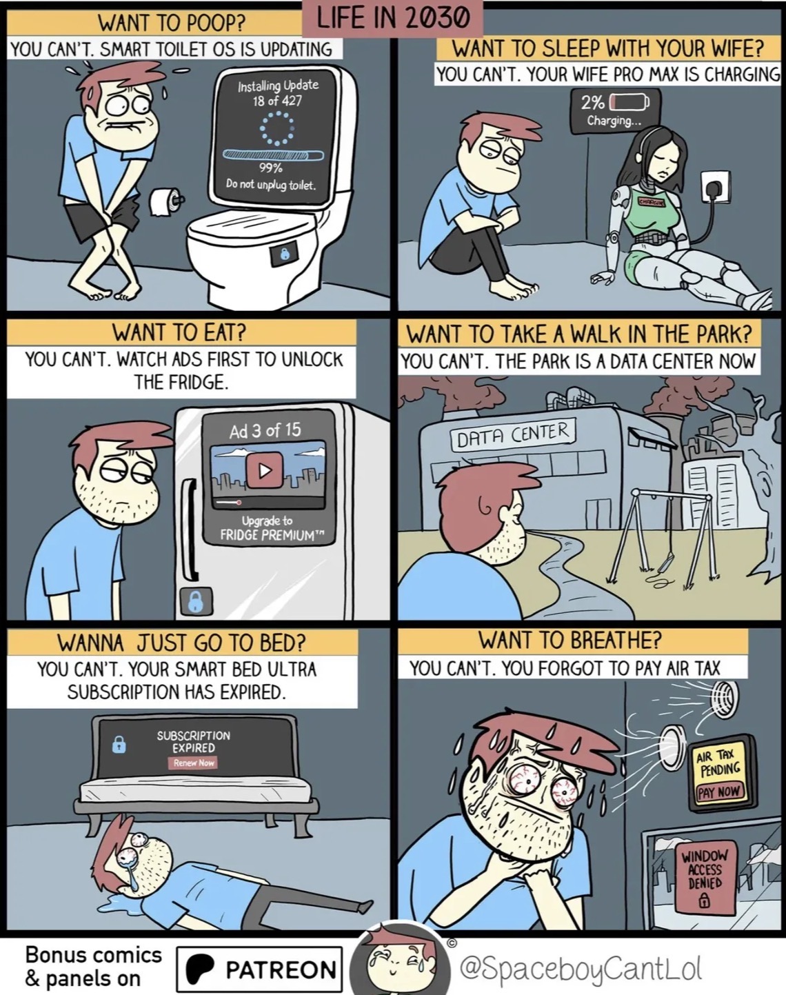 WANT TO POOP? YOU CAN'T. SMART TOILET OS IS UPDATING Installing Update 18 of 427 99% Do not unplug toilet. WANT TO EAT? LIFE IN 2030 WANT TO SLEEP WITH YOUR WIFE? YOU CAN'T. YOUR WIFE PRO MAX IS CHARGING 2% Charging... YOU CAN'T. WATCH ADS FIRST TO UNLOCK THE FRIDGE. Ad 3 of 15 ՒՈՂ UTH Upgrade to FRIDGE PREMIUM™ WANT TO TAKE A WALK IN THE PARK? YOU CAN'T. THE PARK IS A DATA CENTER NOW DATA CENTER WANNA JUST GO TO BED? YOU CAN'T. YOUR SMART BED ULTRA SUBSCRIPTION HAS EXPIRED. WANT TO BREATHE? YOU CAN'T. YOU FORGOT TO PAY AIR TAX SUBSCRIPTION EXPIRED Renew Now Bonus comics & panels on PATREON AIR TAX PENDING PAY NOW WINDOW ACCESS DENIED @SpaceboyCantLol