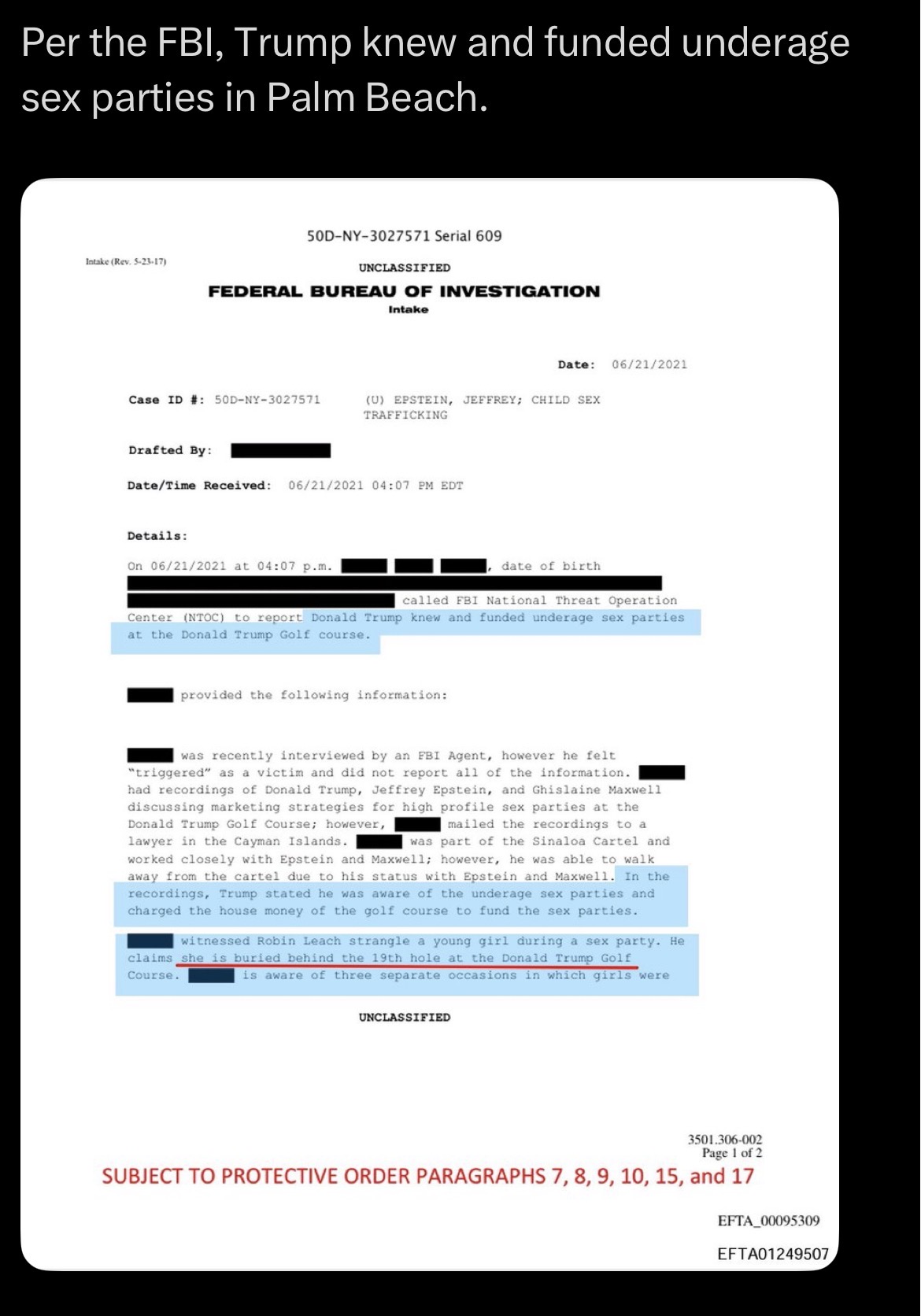 Per the FBI, Trump knew and funded underage sex parties in Palm Beach. Intake (Rev. 5-23-17) 50D-NY-3027571 Serial 609 UNCLASSIFIED FEDERAL BUREAU OF INVESTIGATION Intake Date: 06/21/2021 Case ID #: 50D-NY-3027571 (U) EPSTEIN, JEFFREY; CHILD SEX TRAFFICKING Drafted By: Date/Time Received: 06/21/2021 04:07 PM EDT Details: On 06/21/2021 at 04:07 p.m. date of birth called FBI National Threat Operation Center (NTOC) to report Donald Trump knew and funded underage sex parties. at the Donald Trump Golf course. provided the following information: was recently interviewed by an FBI Agent, however he felt "triggered" as a victim and did not report all of the information. had recordings of Donald Trump, Jeffrey Epstein, and Ghislaine Maxwell discussing marketing strategies for high profile sex parties at the Donald Trump Golf Course; however, lawyer in the Cayman Islands. mailed the recordings to a was part of the Sinaloa Cartel and worked closely with Epstein and Maxwell; however, he was able to walk away from the cartel due to his status with Epstein and Maxwell. In the recordings, Trump stated he was aware of the underage sex parties and charged the house money of the golf course to fund the sex parties. witnessed Robin Leach strangle a young girl during a sex party. He claims she is buried behind the 19th hole at the Donald Trump Golf Course. is aware of three separate occasions in which girls were UNCLASSIFIED 3501.306-002 Page 1 of 2 SUBJECT TO PROTECTIVE ORDER PARAGRAPHS 7, 8, 9, 10, 15, and 17 EFTA 00095309 EFTA01249507