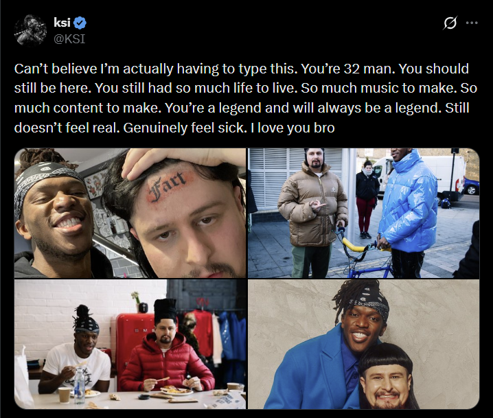 ksi @KSI Can't believe I'm actually having to type this. You're 32 man. You should still be here. You still had so much life to live. So much music to make. So much content to make. You're a legend and will always be a legend. Still doesn't feel real. Genuinely feel sick. I love you bro Fart