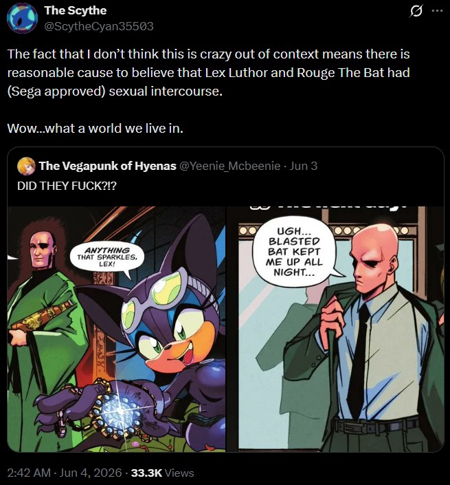 The Scythe @ScytheCyan35503 The fact that I don't think this is crazy out of context means there is reasonable cause to believe that Lex Luthor and Rouge The Bat had (Sega approved) sexual intercourse. Wow...what a world we live in. The Vegapunk of Hyenas @Yeenie Mcbeenie - Jun 3 DID THEY F---?!? ANYTHING THAT SPARKLES, LEX! UGH... BLASTED BAT KEPT ME UP ALL NIGHT... 2:42 AM - Jun 4, 2026 -33.3K Views