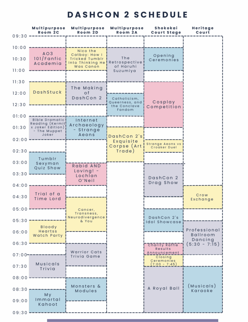 DASHCON 2 SCHEDULE Multipurpose Room 2C Multipurpose Room 2D Multipurpose Room 2A Shokokai Court Stage Heritage Court 09:30 10:00 AO3 10:30 101/Fanfic Academia Nico the Catboy: How I Tricked Tumblr The Into Thinking He Retrospective Was Canon 11:00 of Haruhi Suzumiya Opening Ceremonies 11:30 12:00 DashStuck The Making of 12:30 DashCon 2 Catholicism, Queerness, and the Conclave Fandom Cosplay Competition 01:00 Bible Dramatic Internet Reading (Kermit Archaeology 01:30 x Joker Edition) The Muppet Strange Joker Aeons 02:00 02:30 DashCon 2's Exquisite Corpse (Art Trade) Strange Aeons vs Croaker Duel Tumblr 03:00 Sexyman Rabid AND Quiz Show 03:30 Loving! - Lochlan O'Neil DashCon 2 Drag Show 04:00 Trial of a 04:30 Time Lord Crow Exchange 05:00 Cancer, Transness, Neurodivergence 05:30 & You DashCon 2's Idol Showcase 06:00 Bloody Heartss Watch Party 06:30 07:00 07:30 Musicals Trivia Warrior Cats Trivia Game Charity Raffle Results Announcement Closing Ceremonies (7:00-7:45) Professional Ballroom Dancing (5:30 - 7:15) 08:00 08:30 Monsters & Modules A Royal Ball (Musicals) Karaoke 09:00 My Immortal Kahoot 09:30