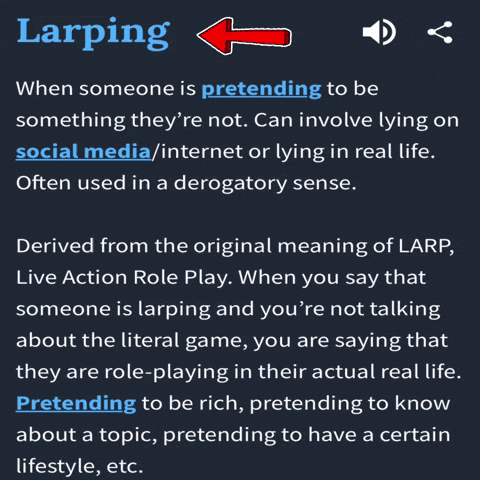 Larping When someone is pretending to be something they're not. Can involve lying on social media/internet or lying in real life. Often used in a derogatory sense. Derived from the original meaning of LARP, Live Action Role Play. When you say that someone is larping and you're not talking about the literal game, you are saying that they are role-playing in their actual real life. Pretending to be rich, pretending to know about a topic, pretending to have a certain lifestyle, etc.