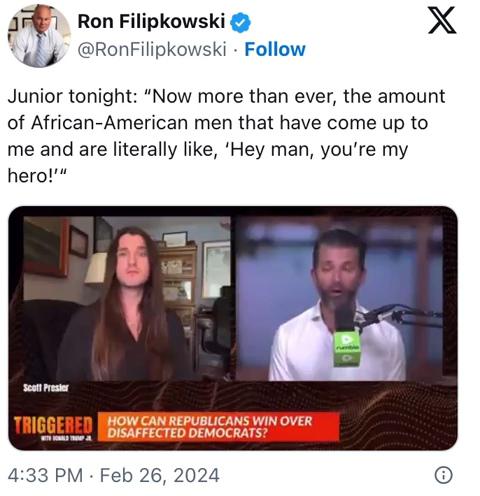 Ron Filipkowski @RonFilipkowski. Follow X Junior tonight: "Now more than ever, the amount of African-American men that have come up to me and are literally like, 'Hey man, you're my hero!"" Scott Presier TRIGGERED HOW CAN REPUBLICANS WIN OVER DISAFFECTED DEMOCRATS? 4:33 PM Feb 26, 2024