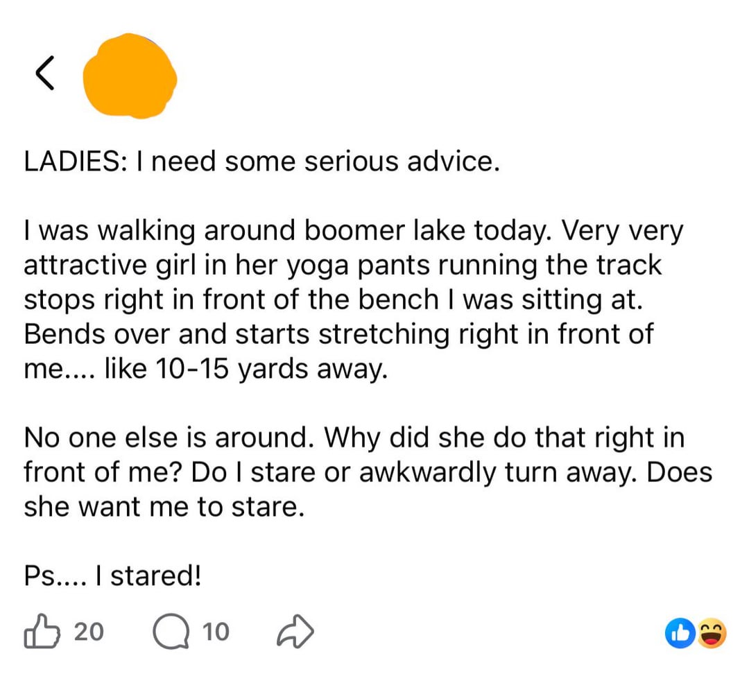 LADIES: I need some serious advice. I was walking around boomer lake today. Very very attractive girl in her yoga pants running the track stops right in front of the bench I was sitting at. Bends over and starts stretching right in front of me.... like 10-15 yards away. No one else is around. Why did she do that right in front of me? Do I stare or awkwardly turn away. Does she want me to stare. Ps.... I stared! 凸 20 Q 10 D