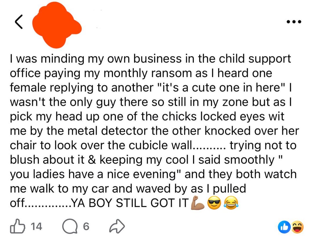 < I was minding my own business in the child support office paying my monthly ransom as I heard one female replying to another "it's a cute one in here" I wasn't the only guy there so still in my zone but as I pick my head up one of the chicks locked eyes wit me by the metal detector the other knocked over her chair to look over the cubicle wall.......... trying not to blush about it & keeping my cool I said smoothly " you ladies have a nice evening" and they both watch me walk to my car and waved by as I pulled off...YA BOY STILL GOT IT 14 6