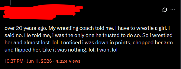 over 20 years ago. My wrestling coach told me. I have to wrestle a girl. I said no. He told me, i was the only one he trusted to do so. So i wrestled her and almost lost. lol. I noticed i was down in points, chopped her arm and flipped her. Like it was nothing. lol. I won. lol 10:37 PM - Jun 11, 2026-4,224 Views
