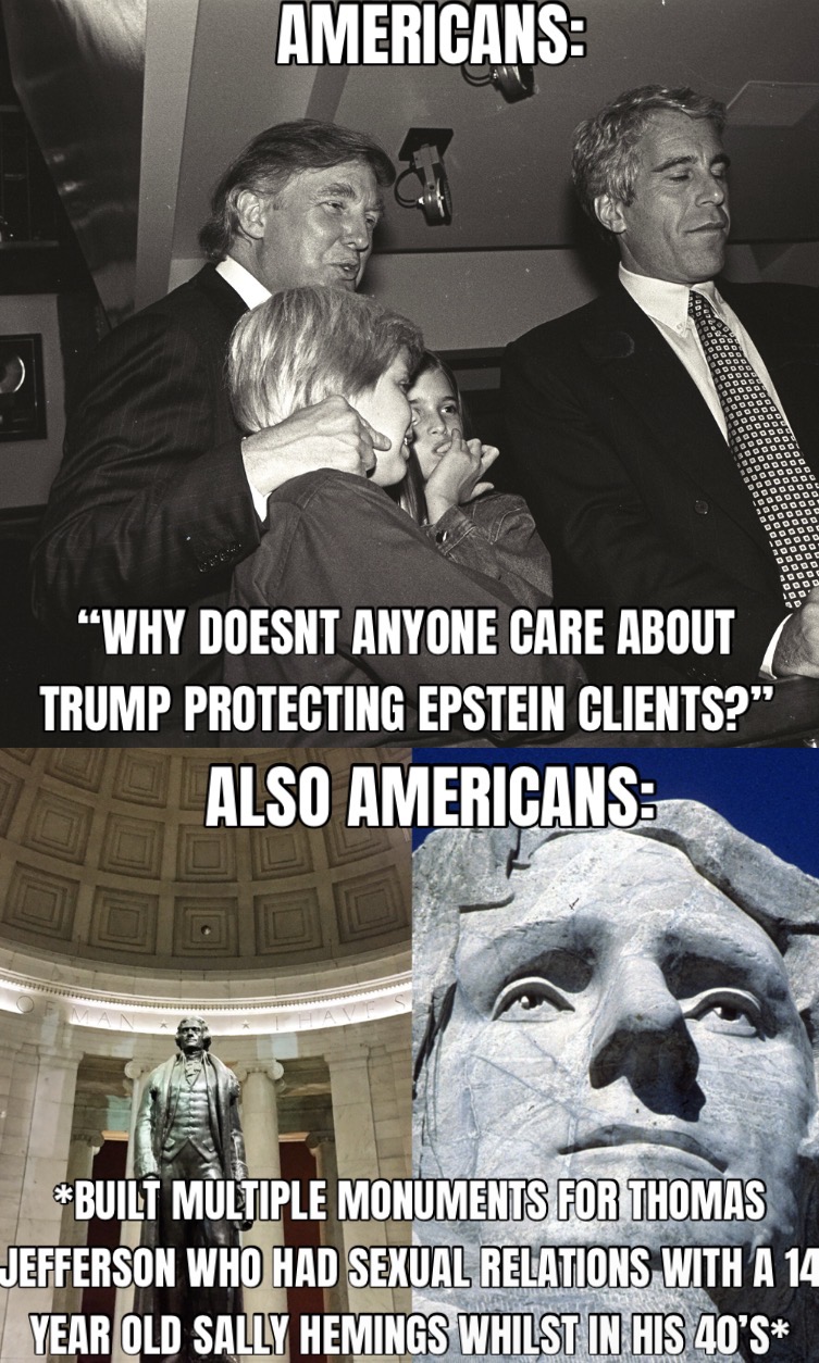 AMERICANS: "WHY DOESNT ANYONE CARE ABOUT TRUMP PROTECTING EPSTEIN CLIENTS?" ALSO AMERICANS: *BUILT MULTIPLE MONUMENTS FOR THOMAS JEFFERSON WHO HAD SEXUAL RELATIONS WITH A 14 YEAR OLD SALLY HEMINGS WHILST IN HIS 40*S*