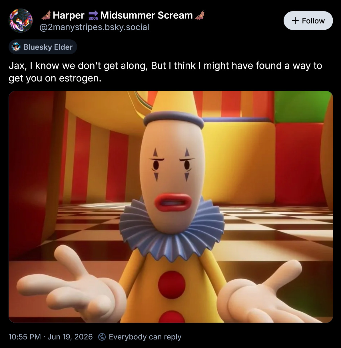 Harper Midsummer Scream SOON @2manystripes.bsky.social Bluesky Elder + Follow Jax, I know we don't get along, But I think I might have found a way to get you on estrogen. 10:55 PM. Jun 19, 2026 Everybody can reply