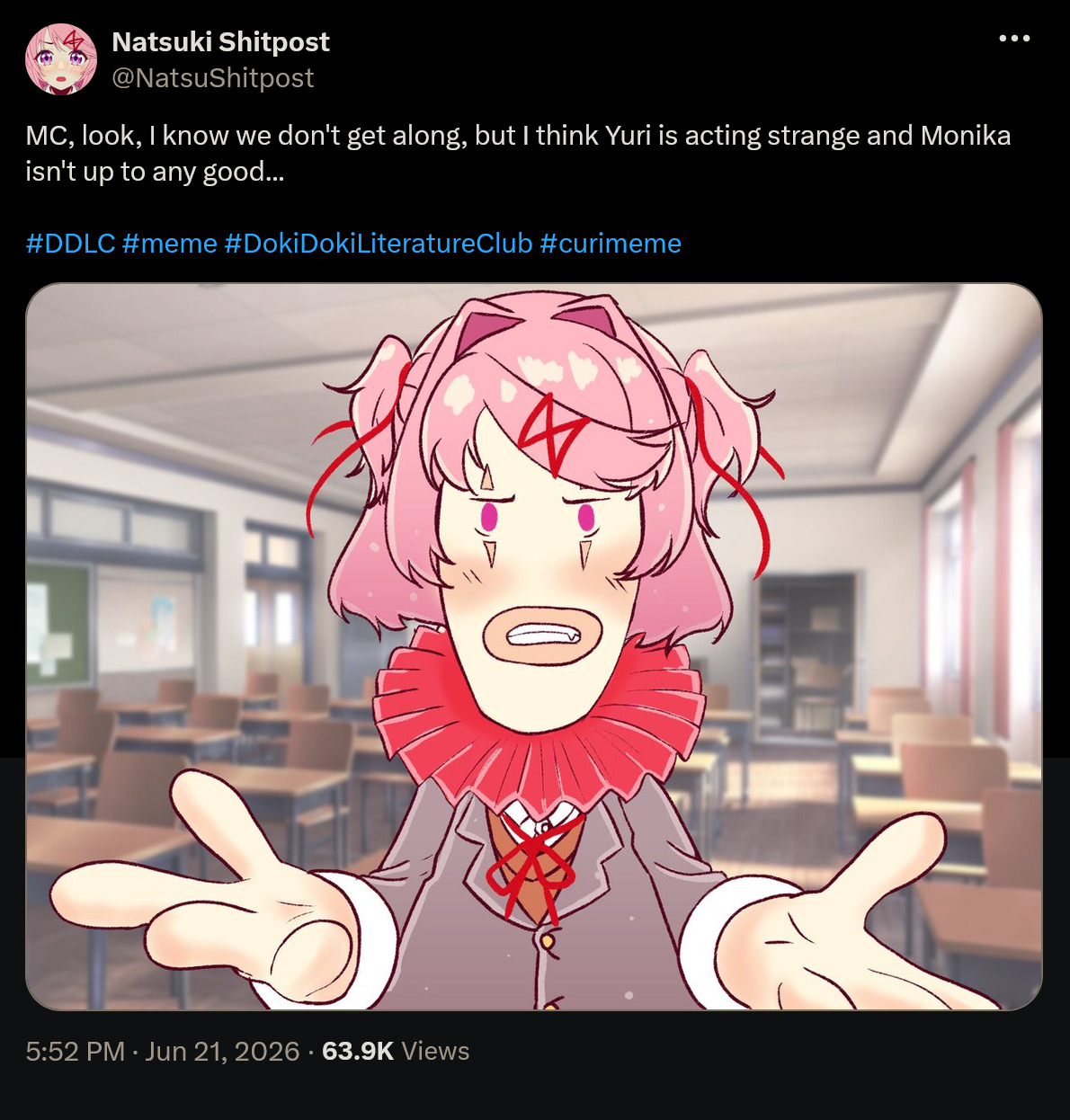 Natsuki Shitpost @NatsuShitpost MC, look, I know we don't get along, but I think Yuri is acting strange and Monika isn't up to any good... #DDLC #meme #DokiDoki LiteratureClub #curimeme 5:52 PM - Jun 21, 2026 - 63.9K Views 0
