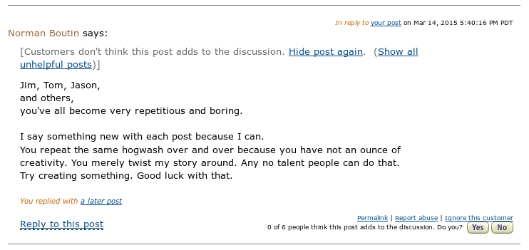 In reply to your post on Mar 14, 2015 5:40:16 PM PDT Norman Boutin says: [Customers don't think this post adds to the discussion. Hide post again. (Show all unhelpful posts)] Jim, Tom, Jason, and others, you've all become very repetitious and boring. I say something new with each post because I can. You repeat the same hogwash over and over because you have not an ounce of creativity. You merely twist my story around. Any no talent people can do that. Try creating something. Good luck with that. You replied with a later post Reply to this post Permalink | Report abuse | Ignore this customer 0 of 6 people think this post adds to the discussion. Do you? Yes No