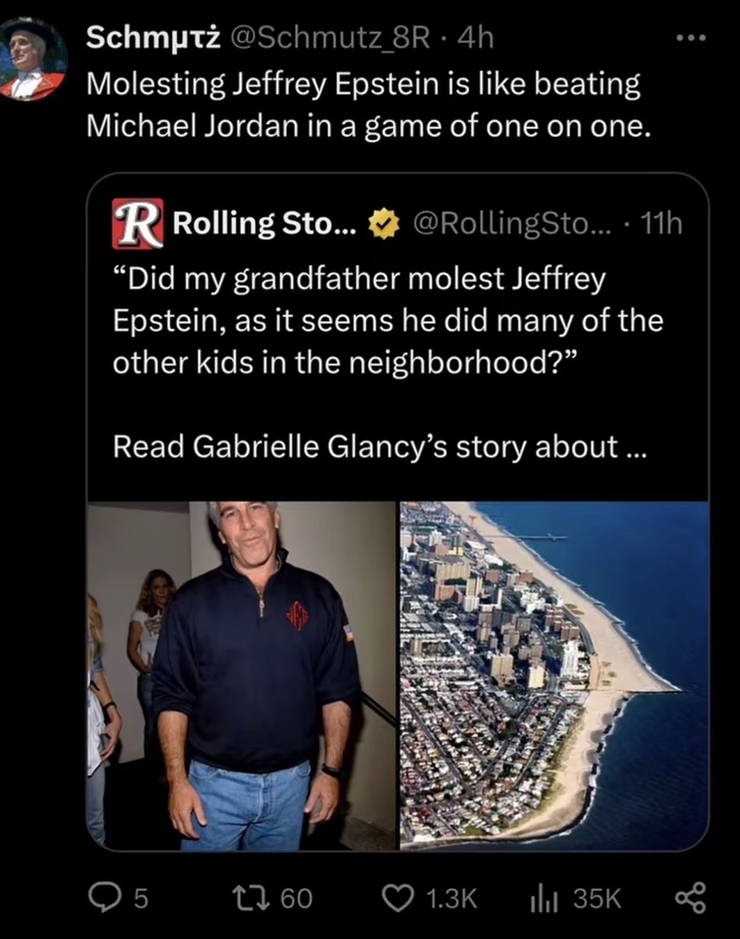 Schmutz @Schmutz_8R - 4h Molesting Jeffrey Epstein is like beating Michael Jordan in a game of one on one. R Rolling Sto... @RollingSto.... 11h "Did my grandfather m----- Jeffrey Epstein, as it seems he did many of the other kids in the neighborhood?" Read Gabrielle Glancy's story about... 5 1760 1.3K ill 35K