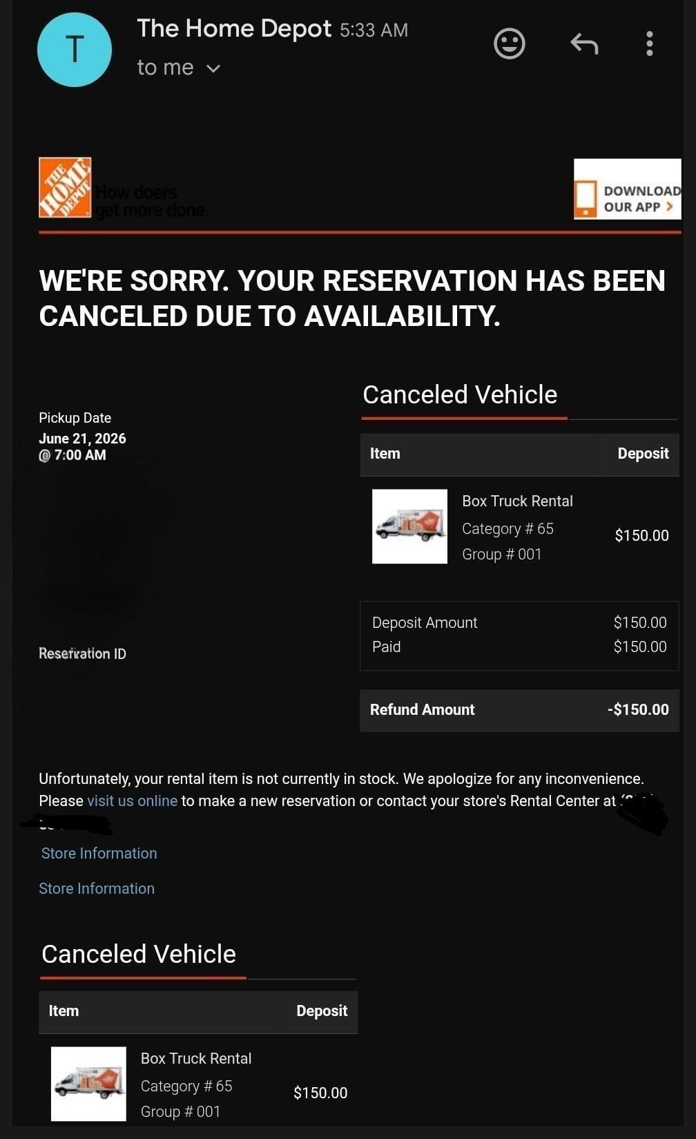 T The Home Depot 5:33 AM to me ✓ THE HOME DEPOT How doers get more done. DOWNLOAD OUR APP > WE'RE SORRY. YOUR RESERVATION HAS BEEN CANCELED DUE TO AVAILABILITY. Pickup Date June 21, 2026 7:00 AM Reservation ID Canceled Vehicle Item Deposit Box Truck Rental Category # 65 $150.00 Group # 001 Deposit Amount Paid Refund Amount $150.00 $150.00 -$150.00 Unfortunately, your rental item is not currently in stock. We apologize for any inconvenience. Please visit us online to make a new reservation or contact your store's Rental Center at Store Information Store Information Canceled Vehicle Item Deposit Box Truck Rental Category # 65 $150.00 Group # 001