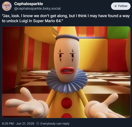 Cephalosparkle @cephalosparkle.bsky.social + Follow "Jax, look. I know we don't get along, but I think I may have found a way to unlock Luigi in Super Mario 64." 8:25 PM - Jun 21, 2026 Everybody can reply