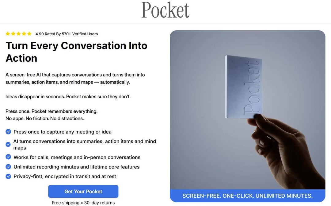 4.90 Rated By 570+ Verified Users Pocket Turn Every Conversation Into Action A screen-free Al that captures conversations and turns them into summaries, action items, and mind maps-automatically. Ideas disappear in seconds. Pocket makes sure they don't. Press once. Pocket remembers everything. No apps. No friction. No distractions. Press once to capture any meeting or idea Al turns conversations into summaries, action items and mind maps Works for calls, meetings and in-person conversations Unlimited recording minutes and lifetime core features Privacy-first, encrypted in transit and at rest Get Your Pocket Free shipping 30-day returns Pocket SCREEN-FREE. ONE-CLICK. UNLIMITED MINUTES.