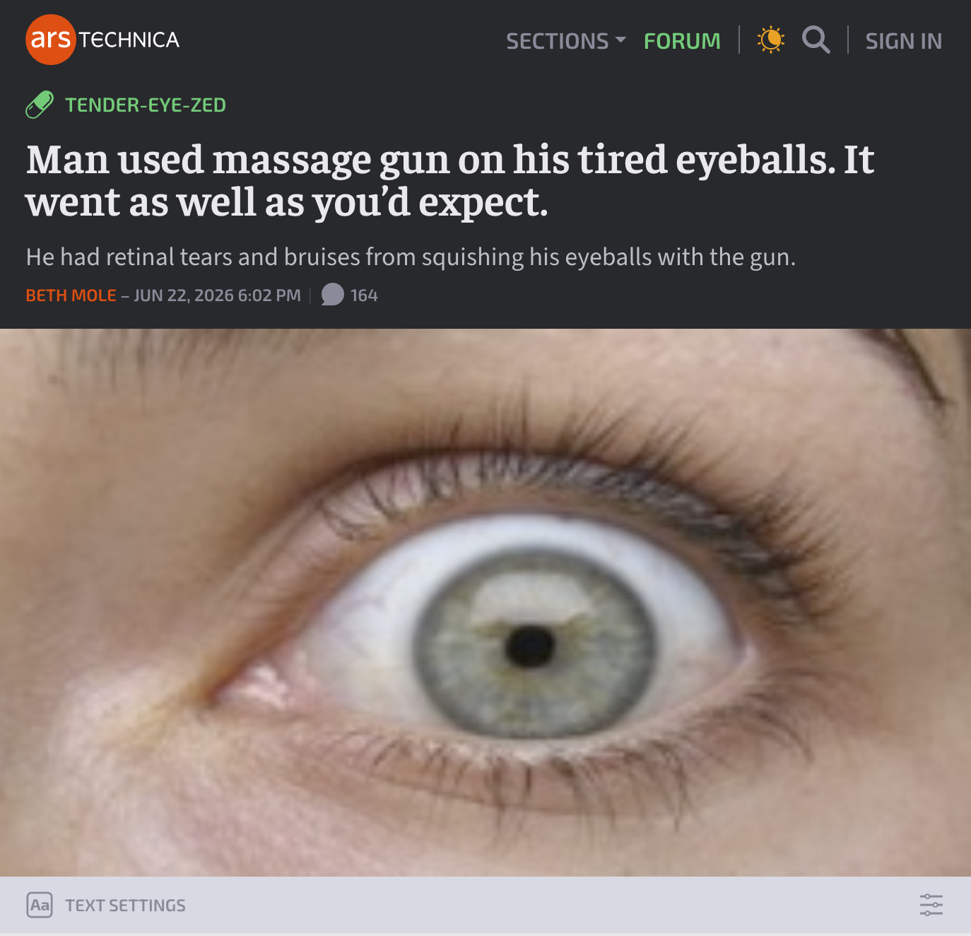ars TECHNICA SECTIONS ▾ FORUM Q│SIGN IN TENDER-EYE-ZED Man used massage gun on his tired eyeballs. It went as well as you'd expect. He had retinal tears and bruises from squishing his eyeballs with the gun. BETH MOLE - JUN 22, 2026 6:02 PM 164 Aa TEXT SETTINGS