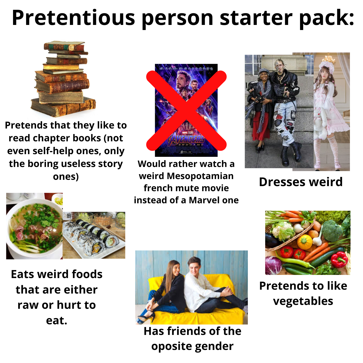 Pretentious person starter pack: Pretends that they like to read chapter books (not even self-help ones, only the boring useless story ones) MARVEL STUDIOS AVENDERS ENDGAME APRIL 20 Would rather watch a weird Mesopotamian french mute movie instead of a Marvel one 酢 Eats weird foods that are either raw or hurt to eat. Has friends of the oposite gender Dresses weird Pretends to like vegetables