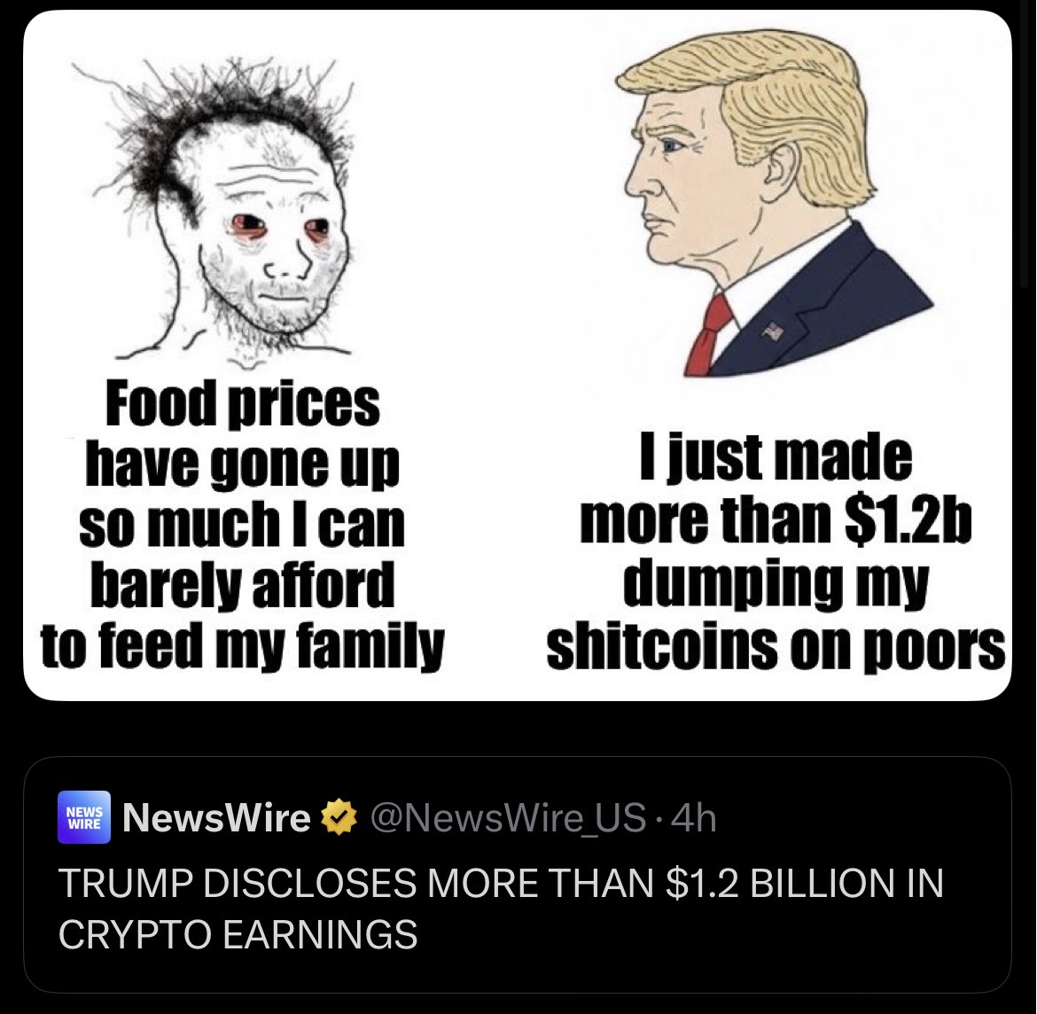 Food prices have gone up so much I can barely afford to feed my family I just made more than $1.2b dumping my shitcoins on poors NEWS WIRE NewsWire ⭑@NewsWire US-4h TRUMP DISCLOSES MORE THAN $1.2 BILLION IN CRYPTO EARNINGS