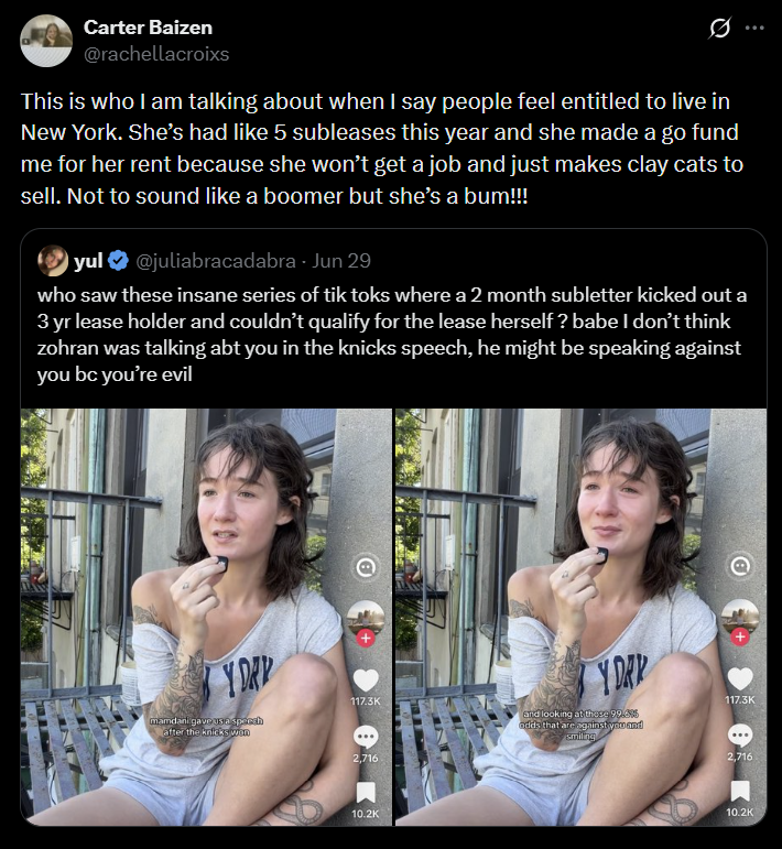 Carter Baizen @rachellacroixs This is who I am talking about when I say people feel entitled to live in New York. She's had like 5 subleases this year and she made a go fund me for her rent because she won't get a job and just makes clay cats to sell. Not to sound like a boomer but she's a bum!!! yul @juliabracadabra - Jun 29 who saw these insane series of tik toks where a 2 month subletter kicked out a 3 yr lease holder and couldn't qualify for the lease herself? babe I don't think zohran was talking abt you in the knicks speech, he might be speaking against you bc you're evil Y DAY 117.3K mamdani gave us a speech after the knicks won 2,716 10.2K Y DAR and looking at these 99.6% odds that are against you and smiling 117.3K 2,716 10.2K