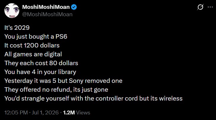 Moshi MoshiMoan @MoshiMoshiMoan It's 2029 You just bought a PS6 It cost 1200 dollars All games are digital They each cost 80 dollars You have 4 in your library Yesterday it was 5 but Sony removed one They offered no refund, its just gone You'd strangle yourself with the controller cord but its wireless 12:05 PM ⚫ Jul 1, 2026 1.2M Views
