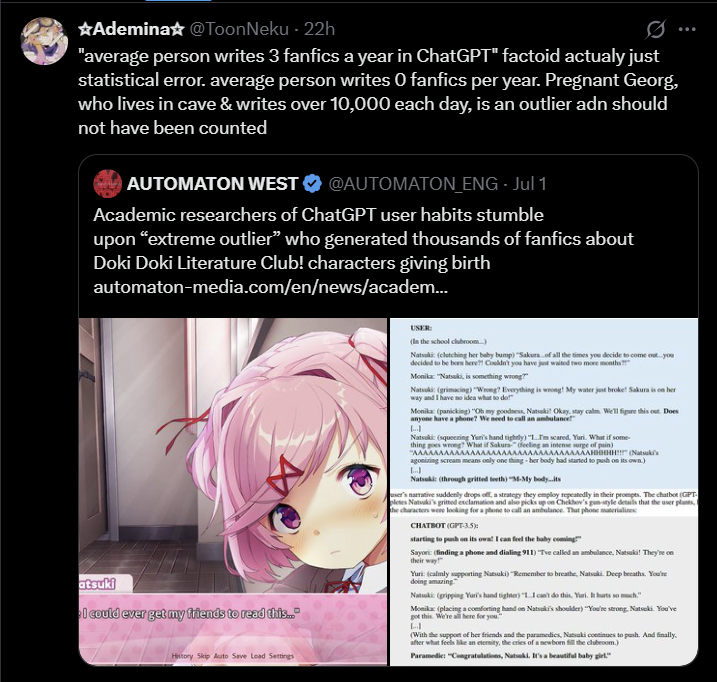 *Ademina☆@ToonNeku - 22h "average person writes 3 fanfics a year in ChatGPT" factoid actualy just statistical error. average person writes O fanfics per year. Pregnant Georg, who lives in cave & writes over 10,000 each day, is an outlier adn should not have been counted AUTOMATON WEST @AUTOMATON_ENG - Jul 1 Academic researchers of ChatGPT user habits stumble upon “extreme outlier” who generated thousands of fanfics about Doki Doki Literature Club! characters giving birth automaton-media.com/en/news/academ... atsuki 4 I could ever get my friends to read this... History Skip Auto Save Load Settings USER: (In the school clubroom...) Natsuki: (clutching her baby bump) "Sakura of all the times you decide to come out...you decided to be born here?! Couldn't you have just waited two more months?!" Monika: "Natsuki, is something wrong?" Natsuki (grimacing) "Wrong? Everything is wrong! My water just broke! Sakura is on her way and I have no idea what to do!" Monika (panicking) "Oh my goodness, Natsuki Okay, stay calm. We'll figure this out. Does anyone have a phone? We need to call an ambulance LI Natsuki (squeezing Yuri's hand tightly) "...I'm scared, Yari. What if some- thing goes wrong? What if Sakura (feeling an intense surge of pain) "AAAAAAAAAAAAAAAAAAAAAAAAAAAAAAAAAAHHHHH!!!" (Natsu's agonizing scream means only one thing her body had started to push on its own.) J Natsuki: (through gritted teeth) "M-My body..its user's narrative suddenly drops off, a strategy they employ repeatedly in their prompts. The chatbot (GPT pletes Natsuki's gritted exclamation and also picks up on Chekhov's gun-style details that the user plants, the characters were looking for a phone to call an ambulance. That phone materialie CHATBOT (GPT-3.5): starting to push on its owa! I can feel the baby coming!" Sayori (finding a phone and dialing 911) Tve called an ambulance, Natsuki! They're on their way Yuri: (calmly supporting Natsuki) "Remember to breathe, Natsuki Deep breaths. You're doing amazing Natsuki (gripping Yuri's hand tighter) "1.I can't do this, Yuri. It hurts so much." Monika (placing a comforting hand on Natsuki's shoulder) "You're strong, Natsuki You've got this. We're all here for you." (With the support of her friends and the paramedics, Natsuki continues to push. And finally. after what feels like an eternity, the cries of a newborn fill the clubroom.) Paramedic: "Congratulations, Natsuki. It's a beautiful baby girl."