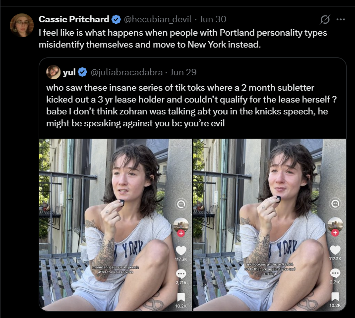 Cassie Pritchard ❤ @hecubian_devil - Jun 30 0 I feel like is what happens when people with Portland personality types misidentify themselves and move to New York instead. yul@juliabracadabra Jun 29 who saw these insane series of tik toks where a 2 month subletter kicked out a 3 yr lease holder and couldn't qualify for the lease herself? babe I don't think zohran was talking abt you in the knicks speech, he might be speaking against you bc you're evil Y DAY mamdani gave us a spess after the knicks wan Y DAR 117.3K 117.3K and looking at these 99.0 2,716 10.2K odds that are against you and smiling 2,716 10.2K