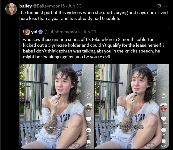 bailey @Baileymoon15 - Jun 30 the funniest part of this video is when she starts crying and says she's lived here less than a year and has already had 6 sublets yul @juliabracadabra - Jun 29 who saw these insane series of tik toks where a 2 month subletter kicked out a 3 yr lease holder and couldn't qualify for the lease herself? babe I don't think zohran was talking abt you in the knicks speech, he might be speaking against you bc you're evil Y DAY YDAK 117.3K 117.3K mamdani gave us a speech after the knickswin and looking at these 99.6% odds that are against yo smiling *** 2,716 2,716 10.2K 10.2K