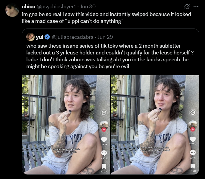 chico @psychicslayer1 - Jun 30 im gna be so real I saw this video and instantly swiped because it looked like a mad case of "u ppl can't do anything" yul @juliabracadabra - Jun 29 who saw these insane series of tik toks where a 2 month subletter kicked out a 3 yr lease holder and couldn't qualify for the lease herself ? babe I don't think zohran was talking abt you in the knicks speech, he might be speaking against you bc you're evil Y DRY Y DAR 117.3K 117.3K mamdani gave us a specch after the knicks wen and looking at these 99.6% oods that are against you and smiling 2,716 10.2K 2,716 10.2K