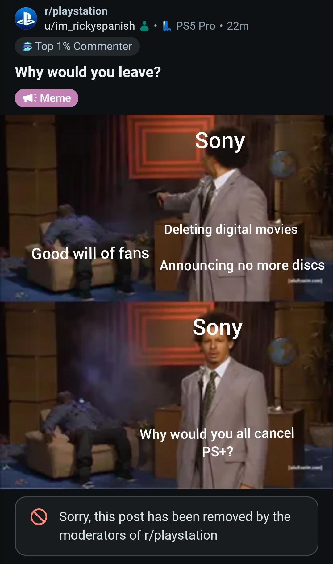 r/playstation u/im_rickyspanish Top 1% Commenter Why would you leave? Meme PS5 Pro • 22m Sony Deleting digital movies Good will of fans Announcing no more discs Sony Why would you all cancel PS+? Sorry, this post has been removed by the moderators of r/playstation