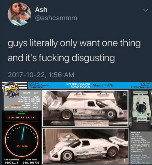 Ash @ashcammm guys literally only want one thing and it's f------ disgusting 2017-10-22, 1:56 AM DIECAST LAST CAR: Hot Wheels Premium Toyota Soarer TEMPS in f Ambient 70.0 Frunt Tyres 74 76 Back Tyres 741 GBR Road 74.0 Updated Cockpit 78.0 6/7 10am (UK) Motor ELAPSED TIME ON THE ROLLING Mazda 787B ROAD TODAY: R 20 NEXT CAR Majorette F-150 w/Suspension maxca 01w Od 16 51 14 110.1 MPH 1.64 Scale Miles 019731.3 Actual Miles 308.301733 mazda mazpa 18 18 Year 1991 Engine: Rotary Max RPM: 8,500 Horsepower 450 ho Chassis: Kevlar & carbon composite monocoque Weight 830 kg (1,000) Races 21 Wins 1 (LeMans) Number buit: 5 Hot Wheels Construction MetaPlastic Wheels Pla Weight40g Running Stock No Mak