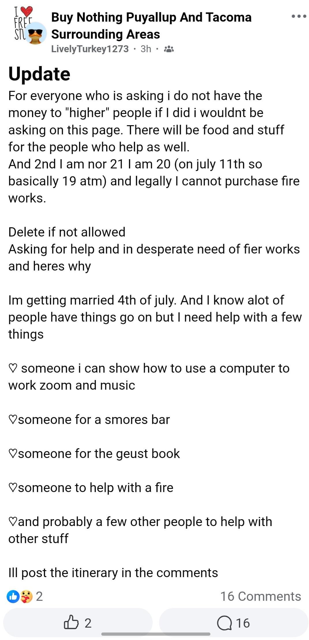 FREE SAH RT STU Buy Nothing Puyallup And Tacoma Surrounding Areas Lively Turkey1273 • 3h Update For everyone who is asking i do not have the money to "higher" people if I did i wouldnt be asking on this page. There will be food and stuff for the people who help as well. And 2nd I am nor 21 I am 20 (on july 11th so basically 19 atm) and legally I cannot purchase fire works. Delete if not allowed Asking for help and in desperate need of fier works and heres why Im getting married 4th of july. And I know alot of people have things go on but I need help with a few things ♡ someone i can show how to use a computer to work zoom and music ♡someone for a smores bar ♡someone for the geust book ♡someone to help with a fire ♡and probably a few other people to help with other stuff Ill post the itinerary in the comments +2 B2 16 Comments Q16