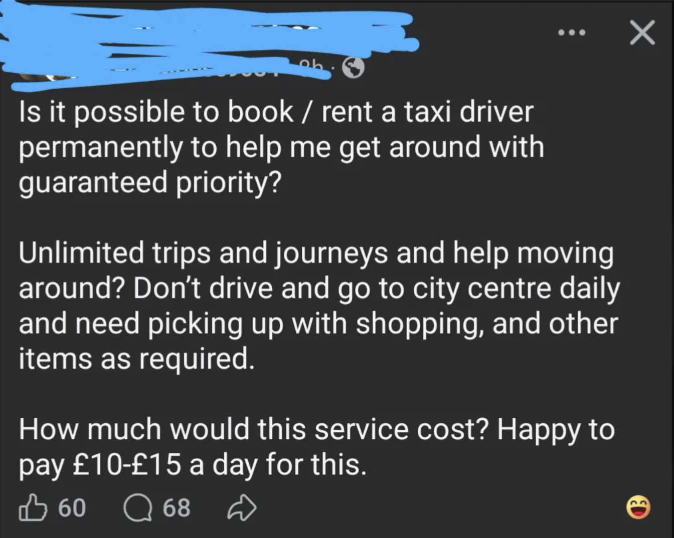 Is it possible to book / rent a taxi driver permanently to help me get around with guaranteed priority? Unlimited trips and journeys and help moving around? Don't drive and go to city centre daily and need picking up with shopping, and other items as required. How much would this service cost? Happy to pay £10-£15 a day for this. 60 68 Q 68 D