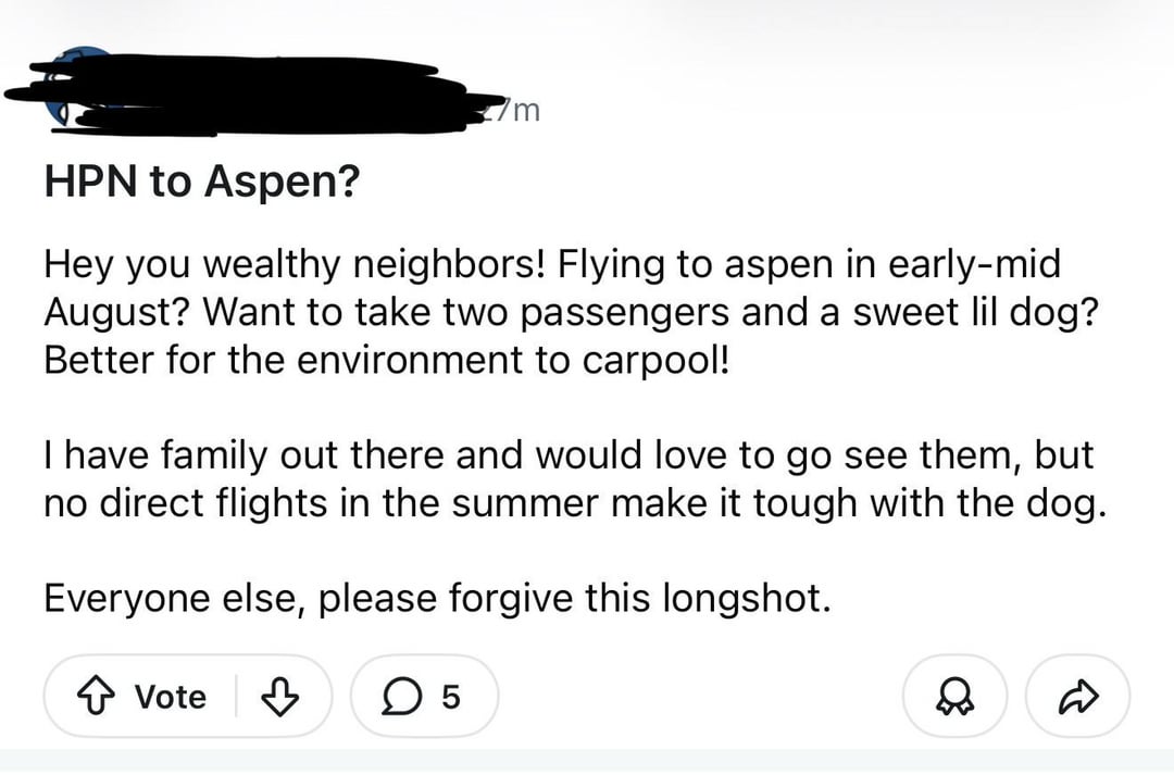 HPN to Aspen? m Hey you wealthy neighbors! Flying to aspen in early-mid August? Want to take two passengers and a sweet lil dog? Better for the environment to carpool! I have family out there and would love to go see them, but no direct flights in the summer make it tough with the dog. Everyone else, please forgive this longshot. ↑ Vote ✓ ☐ 5 D